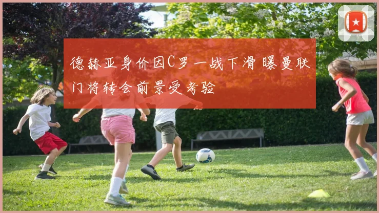 德赫亚身价因C罗一战下滑 曝曼联门将转会前景受考验