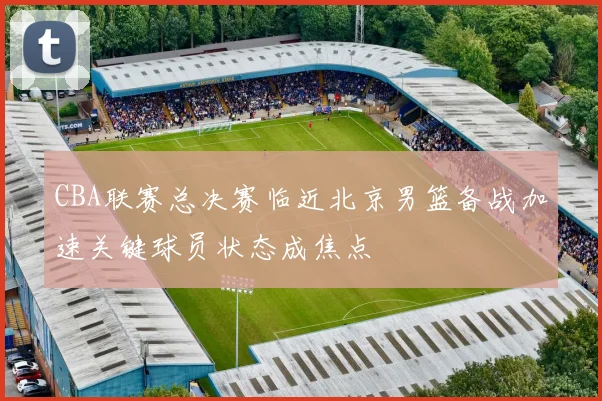 CBA联赛总决赛临近北京男篮备战加速关键球员状态成焦点