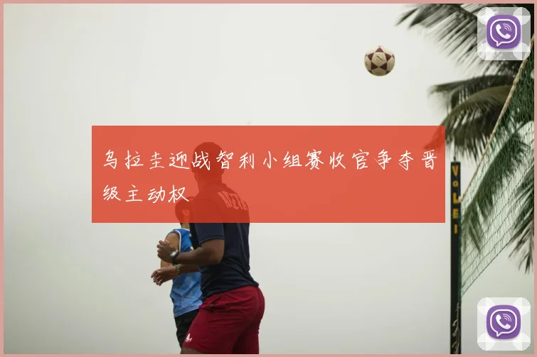 乌拉圭迎战智利小组赛收官争夺晋级主动权