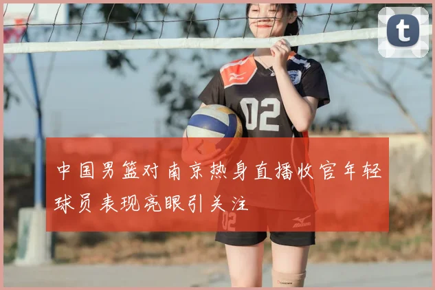 中国男篮对南京热身直播收官年轻球员表现亮眼引关注