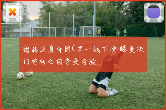德赫亚身价因C罗一战下滑 曝曼联门将转会前景受考验
