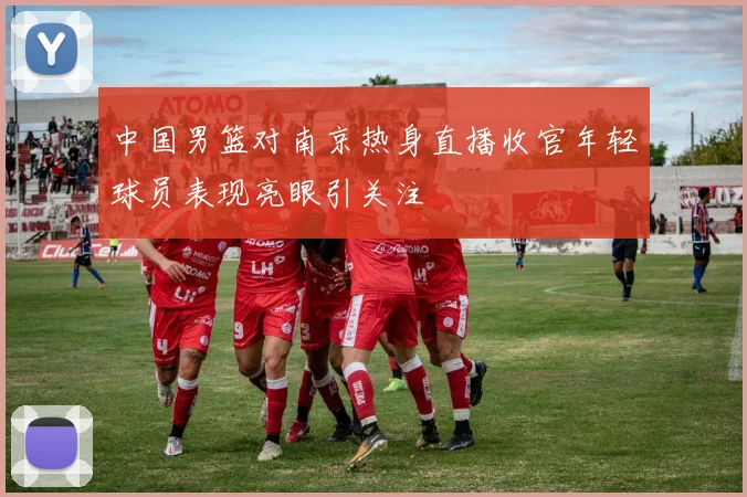 中国男篮对南京热身直播收官年轻球员表现亮眼引关注