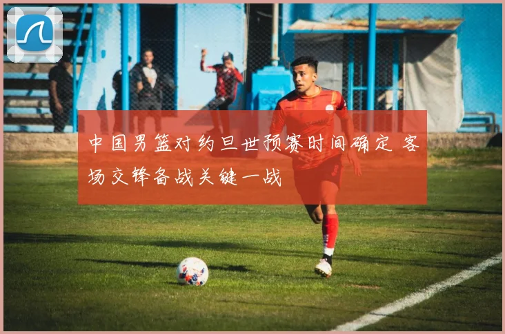 中国男篮对约旦世预赛时间确定 客场交锋备战关键一战