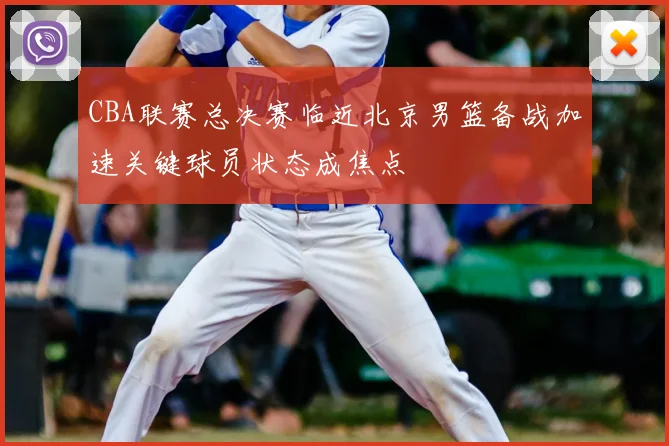 CBA联赛总决赛临近北京男篮备战加速关键球员状态成焦点