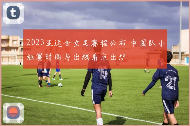 2023亚运会女足赛程公布 中国队小组赛时间与出线看点出炉