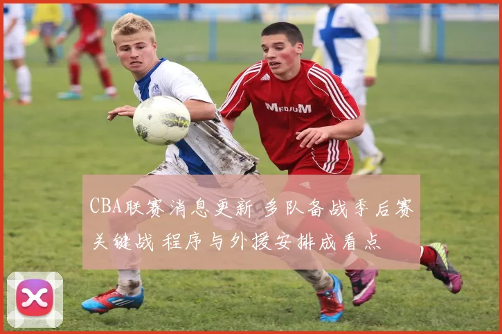 CBA联赛消息更新 多队备战季后赛关键战 程序与外援安排成看点