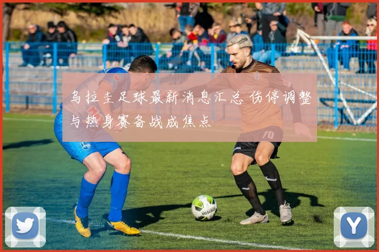 乌拉圭足球最新消息汇总 伤停调整与热身赛备战成焦点